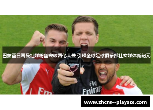 巴黎圣日耳曼社媒粉丝突破两亿大关 引领全球足球俱乐部社交媒体新纪元