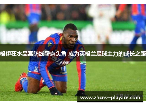 格伊在水晶宫防线崭露头角 成为英格兰足球主力的成长之路